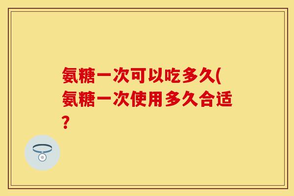 氨糖一次可以吃多久(氨糖一次使用多久合适？