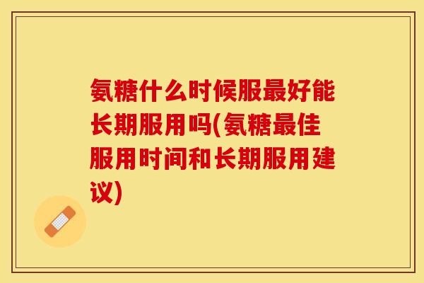 氨糖什么时候服最好能长期服用吗(氨糖最佳服用时间和长期服用建议)