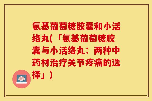氨基葡萄糖胶囊和小活络丸(「氨基葡萄糖胶囊与小活络丸:两种材关节的选择」) 氨基葡萄糖胶囊和小活络丸(「氨基葡萄糖胶囊与小活络丸:两种材关节的选择」)