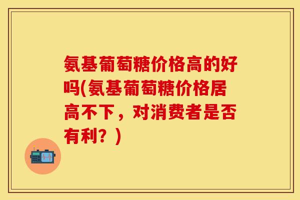 氨基葡萄糖价格高的好吗(氨基葡萄糖价格居高不下,对消费者是否有利?) 氨基葡萄糖价格高的好吗(氨基葡萄糖价格居高不下,对消费者是否有利?)