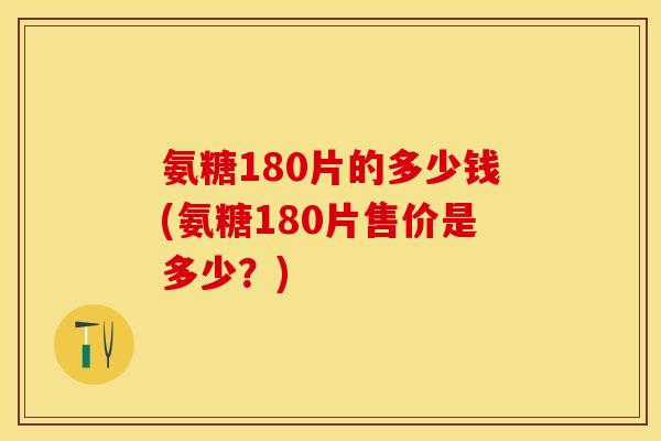 氨糖180片的多少钱(氨糖180片售价是多少？)