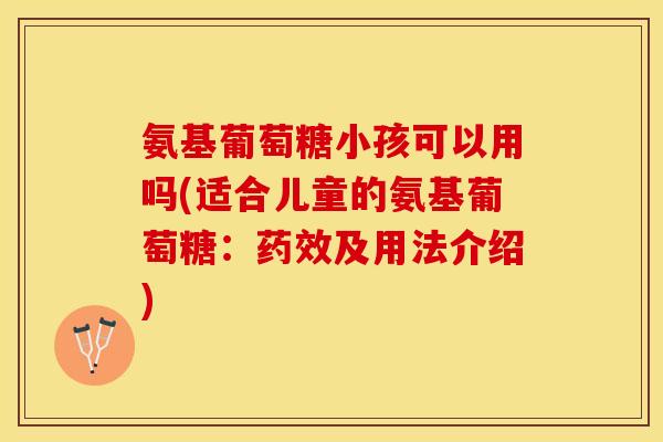 氨基葡萄糖小孩可以用吗(适合儿童的氨基葡萄糖：药效及用法介绍)