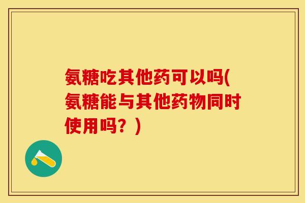 氨糖吃其他药可以吗(氨糖能与其他药物同时使用吗？)