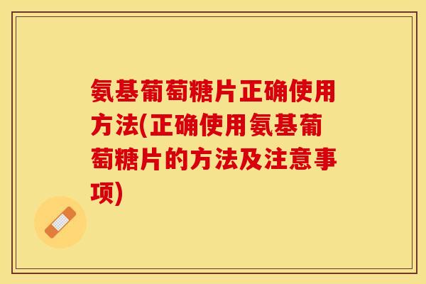 氨基葡萄糖片正确使用方法(正确使用氨基葡萄糖片的方法及注意事项)