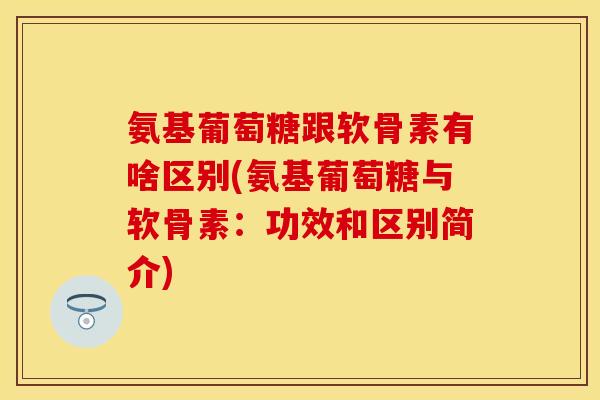 氨基葡萄糖跟软骨素有啥区别(氨基葡萄糖与软骨素：功效和区别简介)