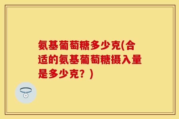 氨基葡萄糖多少克(合适的氨基葡萄糖摄入量是多少克?) 氨基葡萄糖多少克(合适的氨基葡萄糖摄入量是多少克?)
