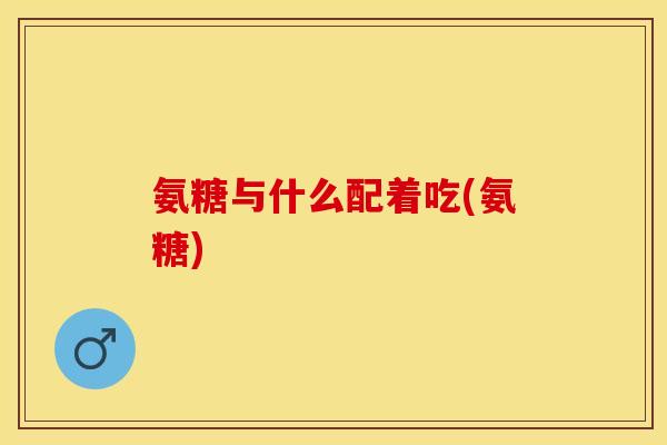 氨糖与什么配着吃(氨糖)