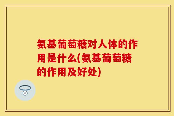 氨基葡萄糖对人体的作用是什么(氨基葡萄糖的作用及好处)