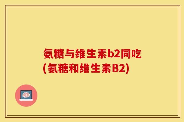 氨糖与维生素b2同吃(氨糖和维生素B2)