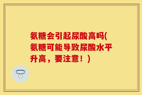 氨糖会引起尿酸高吗(氨糖可能导致尿酸水平升高，要注意！)