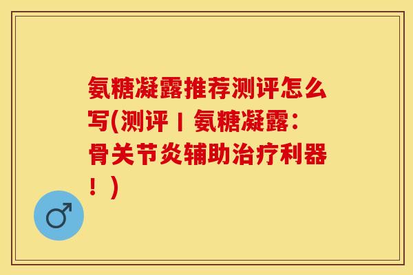 氨糖凝露推荐测评怎么写(测评丨氨糖凝露：骨关节炎辅助治疗利器！)