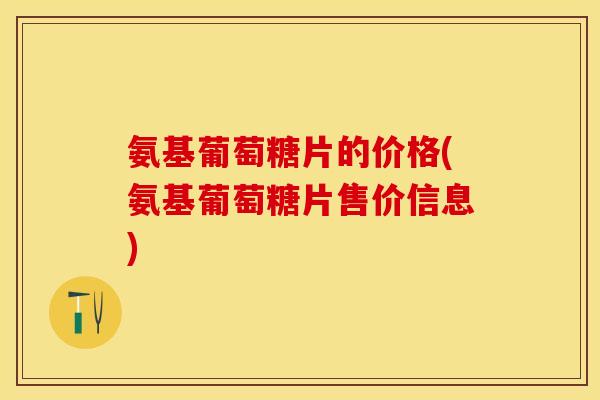 氨基葡萄糖片的价格(氨基葡萄糖片售价信息)