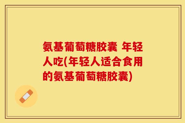 氨基葡萄糖胶囊 年轻人吃(年轻人适合食用的氨基葡萄糖胶囊)