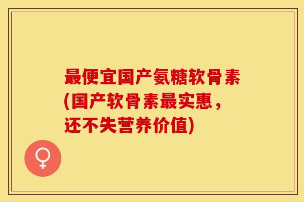 最便宜国产氨糖软骨素(国产软骨素最实惠，还不失营养价值)