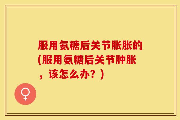 服用氨糖后关节胀胀的(服用氨糖后关节肿胀，该怎么办？)