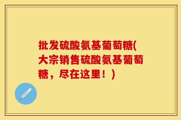 批发硫酸氨基葡萄糖(大宗销售硫酸氨基葡萄糖,尽在这里!) 批发硫酸氨基葡萄糖(大宗销售硫酸氨基葡萄糖,尽在这里!)