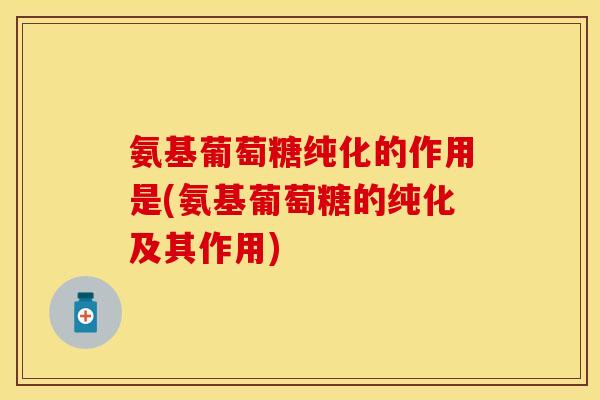 氨基葡萄糖纯化的作用是(氨基葡萄糖的纯化及其作用)