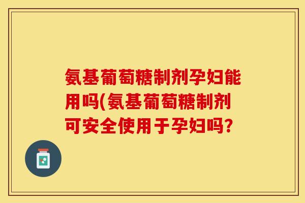 氨基葡萄糖制剂孕妇能用吗(氨基葡萄糖制剂可安全使用于孕妇吗？