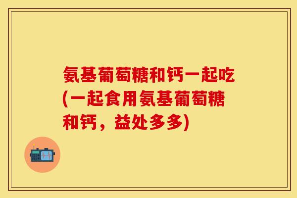 氨基葡萄糖和钙一起吃(一起食用氨基葡萄糖和钙，益处多多)