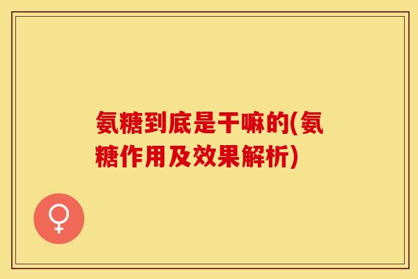 氨糖到底是干嘛的(氨糖作用及效果解析)
