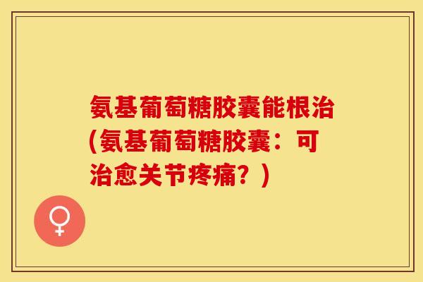 氨基葡萄糖胶囊能根(氨基葡萄糖胶囊:可愈关节?) 氨基葡萄糖胶囊能根(氨基葡萄糖胶囊:可愈关节?)