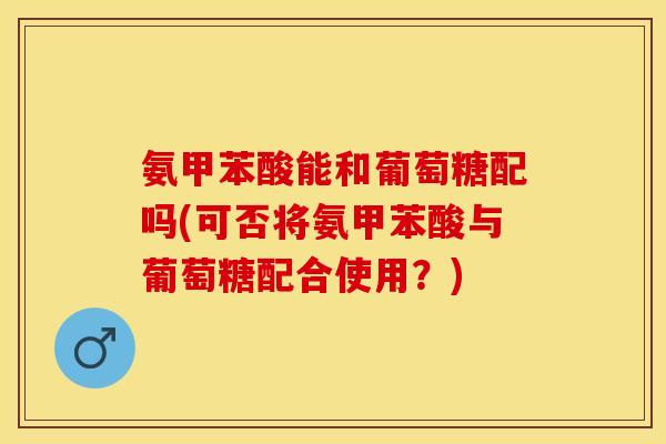 氨甲苯酸能和葡萄糖配吗(可否将氨甲苯酸与葡萄糖配合使用？)