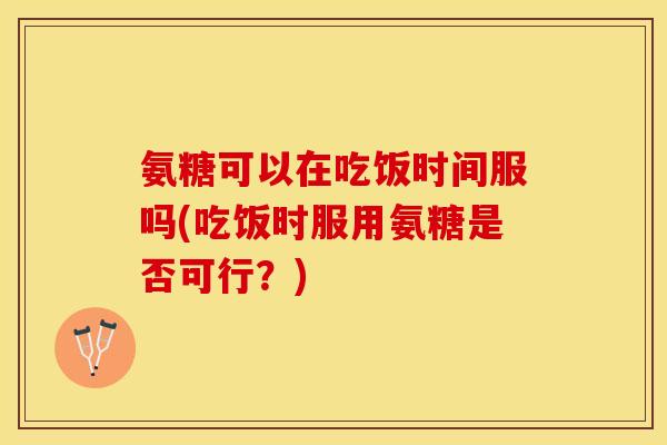氨糖可以在吃饭时间服吗(吃饭时服用氨糖是否可行?) 氨糖可以在吃饭时间服吗(吃饭时服用氨糖是否可行?)