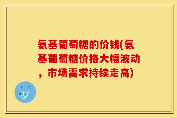 氨基葡萄糖的价钱(氨基葡萄糖价格大幅波动，市场需求持续走高)