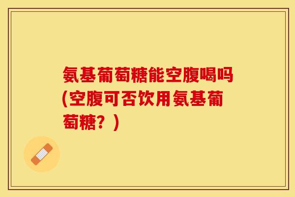 氨基葡萄糖能空腹喝吗(空腹可否饮用氨基葡萄糖？)