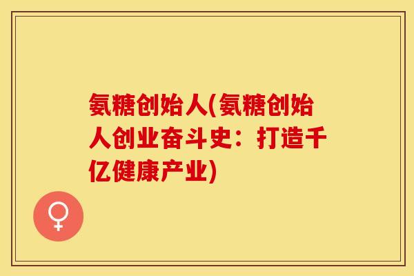 氨糖创始人(氨糖创始人创业奋斗史：打造千亿健康产业)