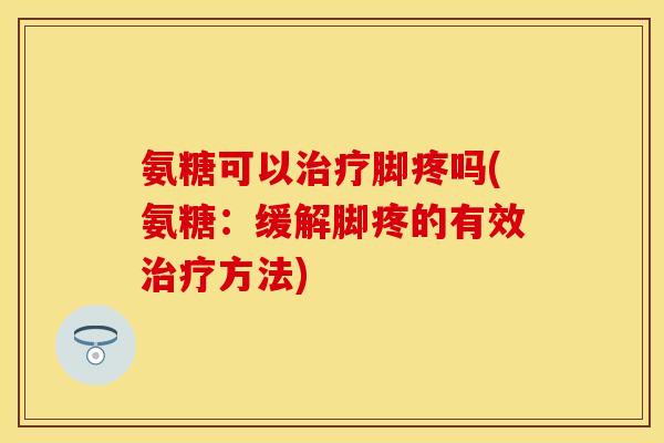 氨糖可以治疗脚疼吗(氨糖：缓解脚疼的有效治疗方法)