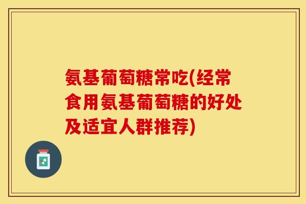 氨基葡萄糖常吃(经常食用氨基葡萄糖的好处及适宜人群推荐)