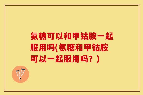 氨糖可以和甲钴胺一起服用吗(氨糖和甲钴胺可以一起服用吗？)