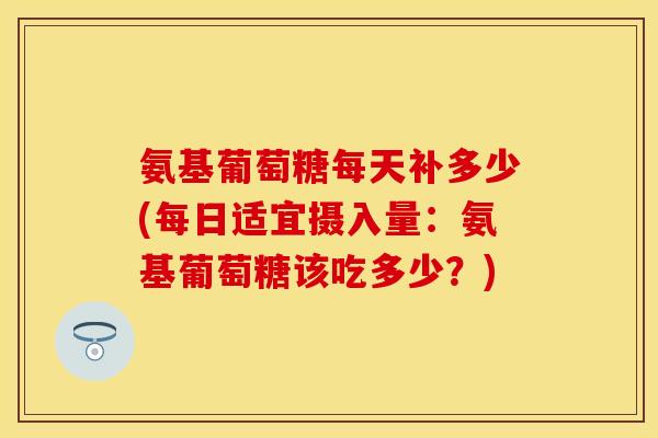 氨基葡萄糖每天补多少(每日适宜摄入量：氨基葡萄糖该吃多少？)