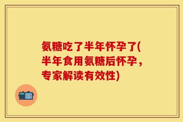 氨糖吃了半年怀孕了(半年食用氨糖后怀孕，专家解读有效性)