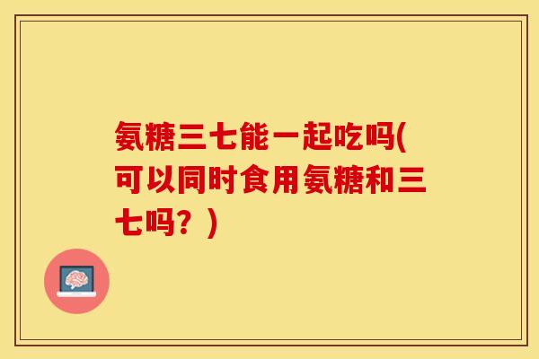 氨糖三七能一起吃吗(可以同时食用氨糖和三七吗？)