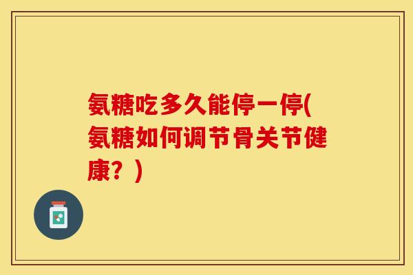 氨糖吃多久能停一停(氨糖如何调节骨关节健康？)