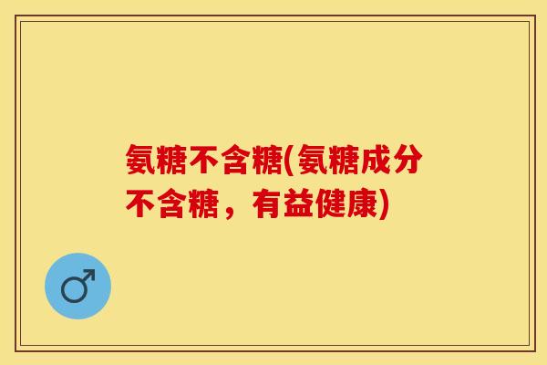 氨糖不含糖(氨糖成分不含糖，有益健康)