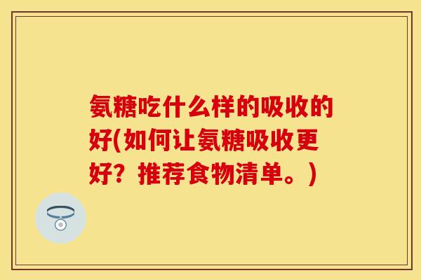 氨糖吃什么样的吸收的好(如何让氨糖吸收更好？推荐食物清单。)
