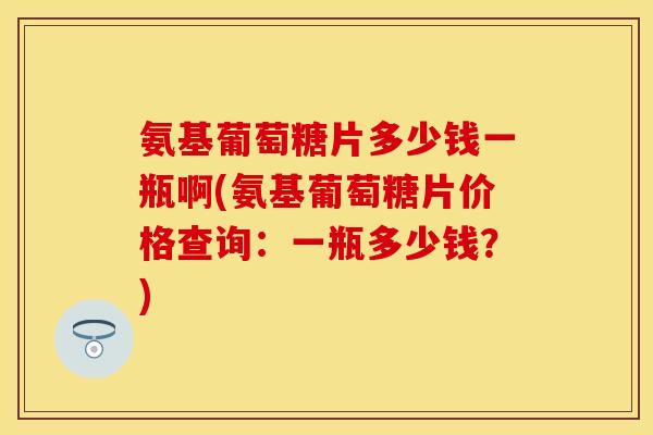 氨基葡萄糖片多少钱一瓶啊(氨基葡萄糖片价格查询:一瓶多少钱?) 氨基葡萄糖片多少钱一瓶啊(氨基葡萄糖片价格查询:一瓶多少钱?)