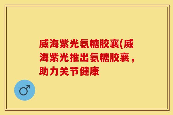 威海紫光氨糖胶襄(威海紫光推出氨糖胶襄,助力关节健康 威海紫光氨糖胶襄(威海紫光推出氨糖胶襄,助力关节健康