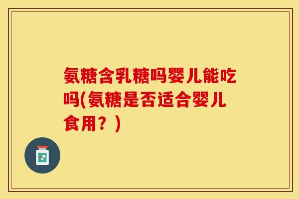 氨糖含乳糖吗婴儿能吃吗(氨糖是否适合婴儿食用？)