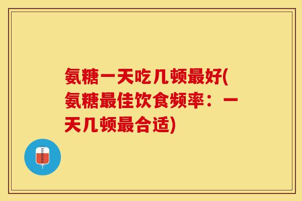氨糖一天吃几顿最好(氨糖最佳饮食频率：一天几顿最合适)
