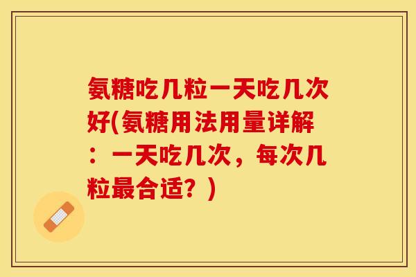 氨糖吃几粒一天吃几次好(氨糖用法用量详解：一天吃几次，每次几粒最合适？)