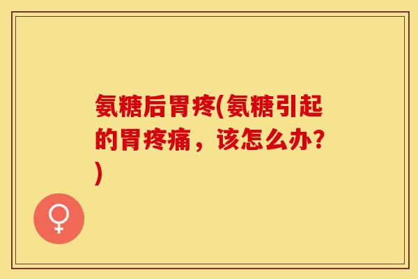 氨糖后胃疼(氨糖引起的胃疼痛，该怎么办？)