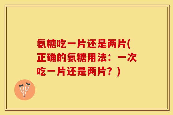 氨糖吃一片还是两片(正确的氨糖用法：一次吃一片还是两片？)
