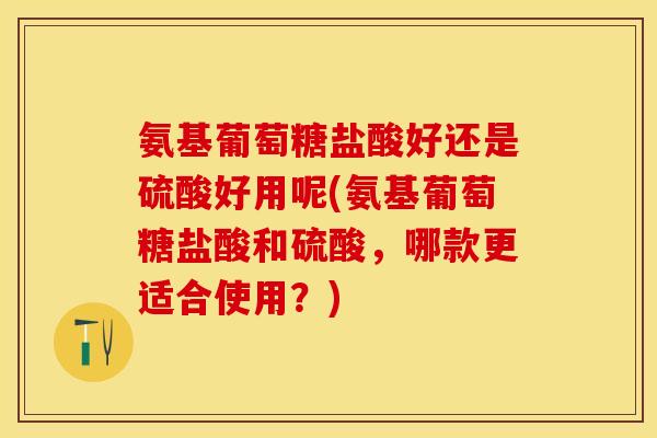 氨基葡萄糖盐酸好还是硫酸好用呢(氨基葡萄糖盐酸和硫酸，哪款更适合使用？)