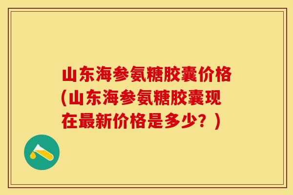 山东海参氨糖胶囊价格(山东海参氨糖胶囊现在新价格是多少?) 山东海参氨糖胶囊价格(山东海参氨糖胶囊现在新价格是多少?)