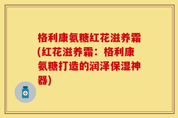 格利康氨糖红花滋养霜(红花滋养霜:格利康氨糖打造的润泽保湿神器) 格利康氨糖红花滋养霜(红花滋养霜:格利康氨糖打造的润泽保湿神器)