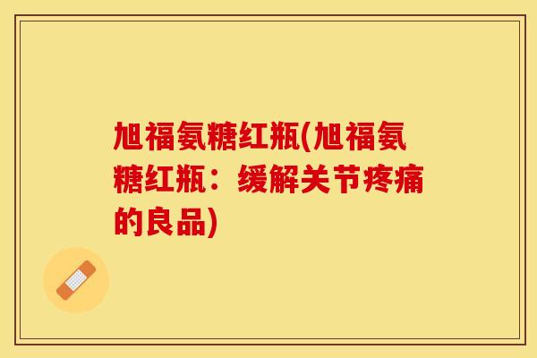 旭福氨糖红瓶(旭福氨糖红瓶:缓解关节的良品) 旭福氨糖红瓶(旭福氨糖红瓶:缓解关节的良品)